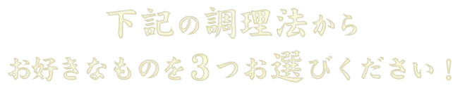 下記の調理法からお好きなものを3つまでお選びいただけます。