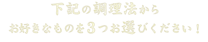 下記の調理法からお好きなものを3つまでお選びいただけます。